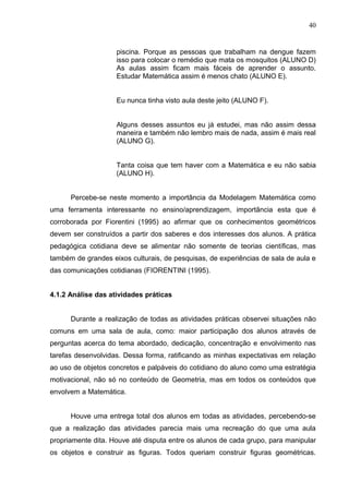 40


                    piscina. Porque as pessoas que trabalham na dengue fazem
                    isso para colocar o remédio que mata os mosquitos (ALUNO D)
                    As aulas assim ficam mais fáceis de aprender o assunto.
                    Estudar Matemática assim é menos chato (ALUNO E).


                    Eu nunca tinha visto aula deste jeito (ALUNO F).


                    Alguns desses assuntos eu já estudei, mas não assim dessa
                    maneira e também não lembro mais de nada, assim é mais real
                    (ALUNO G).


                    Tanta coisa que tem haver com a Matemática e eu não sabia
                    (ALUNO H).


      Percebe-se neste momento a importância da Modelagem Matemática como
uma ferramenta interessante no ensino/aprendizagem, importância esta que é
corroborada por Fiorentini (1995) ao afirmar que os conhecimentos geométricos
devem ser construídos a partir dos saberes e dos interesses dos alunos. A prática
pedagógica cotidiana deve se alimentar não somente de teorias científicas, mas
também de grandes eixos culturais, de pesquisas, de experiências de sala de aula e
das comunicações cotidianas (FIORENTINI (1995).


4.1.2 Análise das atividades práticas


      Durante a realização de todas as atividades práticas observei situações não
comuns em uma sala de aula, como: maior participação dos alunos através de
perguntas acerca do tema abordado, dedicação, concentração e envolvimento nas
tarefas desenvolvidas. Dessa forma, ratificando as minhas expectativas em relação
ao uso de objetos concretos e palpáveis do cotidiano do aluno como uma estratégia
motivacional, não só no conteúdo de Geometria, mas em todos os conteúdos que
envolvem a Matemática.


      Houve uma entrega total dos alunos em todas as atividades, percebendo-se
que a realização das atividades parecia mais uma recreação do que uma aula
propriamente dita. Houve até disputa entre os alunos de cada grupo, para manipular
os objetos e construir as figuras. Todos queriam construir figuras geométricas.
 