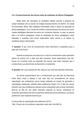 42




4.2.1 O posicionamento dos alunos antes da realização da Oficina Pedagógica


      Neste parte são discutidos os resultados obtidos durante a pesquisa de
campo realizada com os alunos do Colégio Estadual Senhor do Bonfim, da cidade
de Cansanção, Bahia. São coletadas informações antes e depois da aplicação da
oficina pedagógica, com o intuito de verificar o posicionamento dos alunos por serem
usadas estratégias diferentes de ensino em momentos distintos, ou seja, na sala de
aula e na oficina pedagógica. Antes da realização da oficina pedagógica, foram
aplicadas 4 questões para serem respondidas pelos alunos e se obteve os
resultados abaixo relacionados:


1ª questão: O seu nível de conhecimento sobre Geometria é satisfatório para a
série que você cursa?


      Quando se perguntou aos alunos se o nível de conhecimento sobre geometria
estava de acordo com a série que eles cursavam, todos responderam que não.
Houve um consenso entre as respostas dos alunos, pois todos disseram que o
conhecimento que eles tinham da Geometria é insuficiente.


2ª questão: Se a sua resposta for não, diga por que você não aprendeu Geometria


      Os alunos argumentaram que o conhecimento que eles têm da Geometria
ainda deixa muito a desejar e que esse fato era conseqüência de: pouca
capacitação dos professores, pouco tempo dedicado ao estudo da geometria e
metodologia inadequada utilizada pelos professores (Figura 12). O fato dos alunos
acharem que seus professores estavam pouco preparados para ensinar Geometria,
deve-se ao fato de que esses docentes, segundo os alunos, abordavam os
conteúdos geométricos de forma superficial, dando-lhes pouca relevância. Os alunos
justificaram suas respostas dizendo que:


A) Houve falta de capacitação dos professores (27%):
“Não. Porque não tive professor capacitado nesta área” (ALUNO A);
 
