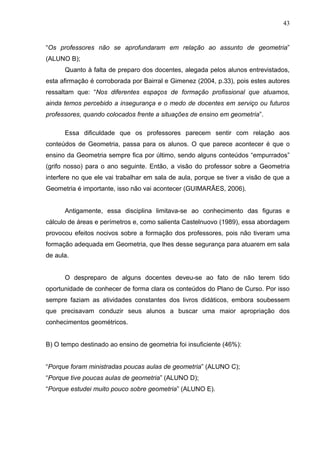 43


“Os professores não se aprofundaram em relação ao assunto de geometria”
(ALUNO B);
      Quanto à falta de preparo dos docentes, alegada pelos alunos entrevistados,
esta afirmação é corroborada por Bairral e Gimenez (2004, p.33), pois estes autores
ressaltam que: “Nos diferentes espaços de formação profissional que atuamos,
ainda temos percebido a insegurança e o medo de docentes em serviço ou futuros
professores, quando colocados frente a situações de ensino em geometria”.

      Essa dificuldade que os professores parecem sentir com relação aos
conteúdos de Geometria, passa para os alunos. O que parece acontecer é que o
ensino da Geometria sempre fica por último, sendo alguns conteúdos “empurrados”
(grifo nosso) para o ano seguinte. Então, a visão do professor sobre a Geometria
interfere no que ele vai trabalhar em sala de aula, porque se tiver a visão de que a
Geometria é importante, isso não vai acontecer (GUIMARÃES, 2006).


      Antigamente, essa disciplina limitava-se ao conhecimento das figuras e
cálculo de áreas e perímetros e, como salienta Castelnuovo (1989), essa abordagem
provocou efeitos nocivos sobre a formação dos professores, pois não tiveram uma
formação adequada em Geometria, que lhes desse segurança para atuarem em sala
de aula.


      O despreparo de alguns docentes deveu-se ao fato de não terem tido
oportunidade de conhecer de forma clara os conteúdos do Plano de Curso. Por isso
sempre faziam as atividades constantes dos livros didáticos, embora soubessem
que precisavam conduzir seus alunos a buscar uma maior apropriação dos
conhecimentos geométricos.


B) O tempo destinado ao ensino de geometria foi insuficiente (46%):


“Porque foram ministradas poucas aulas de geometria” (ALUNO C);
“Porque tive poucas aulas de geometria” (ALUNO D);
“Porque estudei muito pouco sobre geometria” (ALUNO E).
 