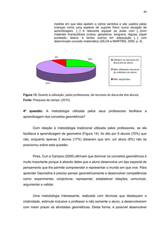 46


                        medida em que eles apelam a vários sentidos e são usados pelas
                        crianças como uma espécie de suporte físico numa situação de
                        aprendizagem. [...] é relevante equipar as aulas com [...]com
                        materiais manipuláveis (cubos, geoplanos, tangrans, réguas, papel
                        ponteado, ábaco, e tantos outros) em adequação [...] com
                        determinado conceito matemático (SILVA e MARTINS, 2000, p. 4).




                        8%
                                                25%                Utilizam os recursos do
                                                                   dia-a-dia do aluno

                                                                   Não utilizavam recursos
                                                                   do cotidiano do aluno


                                                                   Não respóndeu
                67%




Figura 13. Quanto à utilização, pelos professores, de recursos do dia-a-dia dos alunos.
Fonte: Pesquisa de campo, (2010).


4ª questão: A metodologia utilizada pelos seus professores facilitava a
aprendizagem dos conceitos geométricos?


       Com relação à metodologia tradicional utilizada pelos professores, se ela
facilitava a aprendizagem de geometria (Figura 14), foi dito por 9 alunos (75%) que
não, enquanto apenas 2 alunos (17%) disseram que sim; um aluno (8%) não se
posicionou sobre esta questão.


       Pires, Curi e Campos (2000) afirmam que dominar os conceitos geométricos é
muito importante porque é através deles que o aluno desenvolve um tipo especial de
pensamento que lhe permite compreender e representar o mundo em que vive. Para
aprender Geometria é preciso pensar geometricamente e desenvolver competências
como: experimentar, conjecturar, representar, estabelecer relações, comunicar,
argumentar e validar.


       Uma metodologia interessante, realizada com técnicas que destaquem a
criatividade, estimula inclusive o professor e não somente o aluno, a desenvolverem
com maior prazer as atividades geométricas. Desta forma, é possível desenvolver
 