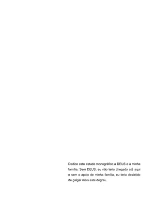 Dedico este estudo monográfico a DEUS e à minha
família. Sem DEUS, eu não teria chegado até aqui
e sem o apoio de minha família, eu teria desistido
de galgar mais este degrau.
 
