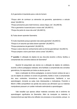 48




A) A geometria é importante para a vida do homem:


“Porque além de conhecer os elementos da geometria, aprendemos a calcular
áreas” (ALUNO A);
“Porque precisamos para medir terrenos, caixas d’água, etc.” (ALUNO B);
“Pois a geometria é essencial para a nossa vida” (ALUNO C);
“Porque faz parte do nosso dia-a-dia” (ALUNO D).


B) Todos devem aprender Geometria:


”É muito importante porque aprende mais sobre geometria” (ALUNO E);
“Porque é um assunto que todos devem aprender” (ALUNO F);
“Porque precisamos da geometria” (ALUNO G);
“Porque o aluno deve ter conhecimento sobre as formas geométricas” (ALUNO H);
“Porque prepara o aluno para fazer outros cursos” (ALUNO I).


7ª questão: A utilização de objetos do seu dia-a-dia durante a oficina, facilitou a
compreensão dos conceitos básicos de Geometria?


      Quando foi perguntado aos alunos se a utilização de objetos do cotidiano,
durante a oficina pedagógica realizada, teria facilitado a compreensão dos conceitos
geométricos, foi respondido por todos os alunos que sim.
      Após a realização da oficina pedagógica, os alunos tiveram certeza de que o
uso de objetos do cotidiano no ensino da geometria, facilita e muito a compreensão
dos seus conteúdos, tornando-os mais compreensíveis, facilitando a sua
aprendizagem, tornando as aulas mais interessantes e motivadoras. Fiorentini e
Miorim (1990) compartilham da opinião dos alunos aos afirmarem que os materiais
manipuláveis possuem um caráter motivador estimulando a aprendizagem.


      Vale ressaltar que apenas utilizar materiais concretos não é sinônimo de
aprendizagem significativa da Geometria. Além de manipular os materiais, é
imprescindível que seja feita uma reflexão nos processos e nos produtos, porque no
 
