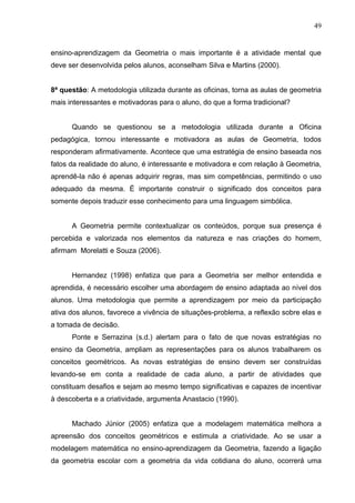 49


ensino-aprendizagem da Geometria o mais importante é a atividade mental que
deve ser desenvolvida pelos alunos, aconselham Silva e Martins (2000).


8ª questão: A metodologia utilizada durante as oficinas, torna as aulas de geometria
mais interessantes e motivadoras para o aluno, do que a forma tradicional?


      Quando se questionou se a metodologia utilizada durante a Oficina
pedagógica, tornou interessante e motivadora as aulas de Geometria, todos
responderam afirmativamente. Acontece que uma estratégia de ensino baseada nos
fatos da realidade do aluno, é interessante e motivadora e com relação à Geometria,
aprendê-la não é apenas adquirir regras, mas sim competências, permitindo o uso
adequado da mesma. É importante construir o significado dos conceitos para
somente depois traduzir esse conhecimento para uma linguagem simbólica.


      A Geometria permite contextualizar os conteúdos, porque sua presença é
percebida e valorizada nos elementos da natureza e nas criações do homem,
afirmam Morelatti e Souza (2006).


      Hernandez (1998) enfatiza que para a Geometria ser melhor entendida e
aprendida, é necessário escolher uma abordagem de ensino adaptada ao nível dos
alunos. Uma metodologia que permite a aprendizagem por meio da participação
ativa dos alunos, favorece a vivência de situações-problema, a reflexão sobre elas e
a tomada de decisão.
      Ponte e Serrazina (s.d.) alertam para o fato de que novas estratégias no
ensino da Geometria, ampliam as representações para os alunos trabalharem os
conceitos geométricos. As novas estratégias de ensino devem ser construídas
levando-se em conta a realidade de cada aluno, a partir de atividades que
constituam desafios e sejam ao mesmo tempo significativas e capazes de incentivar
à descoberta e a criatividade, argumenta Anastacio (1990).


      Machado Júnior (2005) enfatiza que a modelagem matemática melhora a
apreensão dos conceitos geométricos e estimula a criatividade. Ao se usar a
modelagem matemática no ensino-aprendizagem da Geometria, fazendo a ligação
da geometria escolar com a geometria da vida cotidiana do aluno, ocorrerá uma
 