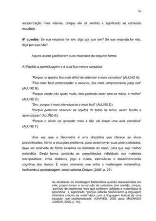50


escolarização mais intensa, porque ela dá sentido e significado ao conteúdo
estudado.


9ª questão: Se sua resposta for sim, diga por que sim? Se sua resposta for não,
diga por que não?


      Alguns alunos justificaram suas respostas da seguinte forma:


A) Facilita a aprendizagem e a aula fica menos cansativa:


      “Porque no quadro fica mais difícil de entender e mais cansativo” (ALUNO A);
      “Fica mais fácil compreender o assunto, fica mais compreensível para nós”
(ALUNO B);
      “Porque vendo não ajuda muito, mas podendo tocar com as mãos, é melhor”
(ALUNO C);
      “Sim, porque é mais interessante e mais fácil” (ALUNO D);
      “Porque podemos observar os objetos de todos os lados, assim facilita o
aprendizado” (ALUNO E);
      “Porque o aluno vai aprender mais e não vai tornar uma aula cansativa”
(ALUNO F).


      Uma vez que a Geometria é uma disciplina que oferece ao aluno
possibilidades, frente a situações-problema, para desenvolver suas potencialidades,
deve ser ensinada de forma baseada na realidade do aluno, para que seja melhor
entendida. Desta forma, juntando as competências individuais aos materiais
manipulativos, livros didáticos, jogo e outros, estimula-se o desenvolvimento
cognitivo dos alunos. É nesse momento que entra a modelagem matemática,
facilitando a aprendizagem, como salienta Chaves (2005, p. 27):


                     As atividades de modelagem Matemática quando desenvolvidas em
                     sala, proporcionam a construção de conceitos com sentido, porque,
                     “partindo de problemas reais que conferem utilidade à matemática já
                     aprendida”, e, significado, “porque estarão relacionando a linguagem
                     simbólica própria da matemática com a linguagem textual de uma
                     situação real problematizada” (CHAVES, 2005 apud MACHADO
                     JÚNIOR, 2005, p. 16),
 