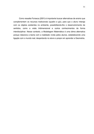 51




      Como ressalta Fonseca (2001) é importante buscar alternativas de ensino que
complementem os recursos tradicionais (quadro e giz), para que o aluno interaja
com os objetos existentes no ambiente, possibilitando-lhe o desenvolvimento de
sentidos, como a visão tridimensional e outros conhecimentos de forma
interdisciplinar. Nesse contexto, a Modelagem Matemática é uma ótima alternativa
porque relaciona a teoria com a realidade vivida pelos alunos, estabelecendo uma
ligação com o mundo real, despertando no aluno o prazer em aprender a Geometria.
 
