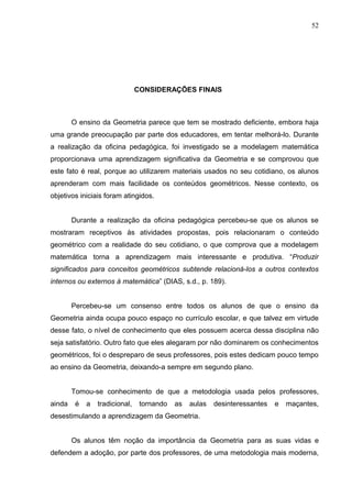52




                                CONSIDERAÇÕES FINAIS



        O ensino da Geometria parece que tem se mostrado deficiente, embora haja
uma grande preocupação par parte dos educadores, em tentar melhorá-lo. Durante
a realização da oficina pedagógica, foi investigado se a modelagem matemática
proporcionava uma aprendizagem significativa da Geometria e se comprovou que
este fato é real, porque ao utilizarem materiais usados no seu cotidiano, os alunos
aprenderam com mais facilidade os conteúdos geométricos. Nesse contexto, os
objetivos iniciais foram atingidos.


        Durante a realização da oficina pedagógica percebeu-se que os alunos se
mostraram receptivos às atividades propostas, pois relacionaram o conteúdo
geométrico com a realidade do seu cotidiano, o que comprova que a modelagem
matemática torna a aprendizagem mais interessante e produtiva. “Produzir
significados para conceitos geométricos subtende relacioná-los a outros contextos
internos ou externos à matemática” (DIAS, s.d., p. 189).


        Percebeu-se um consenso entre todos os alunos de que o ensino da
Geometria ainda ocupa pouco espaço no currículo escolar, e que talvez em virtude
desse fato, o nível de conhecimento que eles possuem acerca dessa disciplina não
seja satisfatório. Outro fato que eles alegaram por não dominarem os conhecimentos
geométricos, foi o despreparo de seus professores, pois estes dedicam pouco tempo
ao ensino da Geometria, deixando-a sempre em segundo plano.


        Tomou-se conhecimento de que a metodologia usada pelos professores,
ainda    é   a   tradicional,    tornando   as   aulas   desinteressantes   e   maçantes,
desestimulando a aprendizagem da Geometria.


        Os alunos têm noção da importância da Geometria para as suas vidas e
defendem a adoção, por parte dos professores, de uma metodologia mais moderna,
 