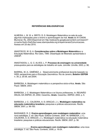 54




                    REFERÊNCIAS BIBLIOGRÁFICAS



ALMEIDA, L. M. W. e BRITO, D. S. Modelagem Matemática na sala de aula:
algumas implicações para o ensino e aprendizagem da mat. Anais do XI CIAEM,
Blumenal, Rs, 2003.Disponivel em http://webcache.googleusercontent.com/search?
q=cache:Sy4m-DaZcSwJ:www.sbempaulista.org.br/epem/anais/Comunicacoes.
Acesso em 25 dez 2010.


ANASTÁCIO, M. Q. A. Considerações sobre a Modelagem Matemática e a
Educação Matemática. Rio Claro, 1990. Dissertação de Mestrado apresentada à
UNESP.


ANASTASIOU, L. G. C; ALVES, L. P. Processo de ensinagem na universidade:
pressupostos para as estratégias de trabalho em aula. Joinville: Univille, 2003, p. 96.


BAIRRAL, M. A.; GIMÉNEZ, J. Desenvolvimento profissional docente baseado na
WEB: perspectivas para a Educação Geométrica. Rio de Janeiro, Boletim GEPEM
n. 39, p. 25-36, set./2004.


BARBOSA, A. Modelagem matemática e a perspectiva sócio-crítica. Anais. São
Paulo: SBEM, 2003.


BARBOSA, J. C. Modelagem Matemática e os futuros professores. In: REUNIÃO
ANUAL DA ANPED, 25, 2002, Caxambu. Anais. Caxambu: ANPED, 2002, p. 6.


BARBOSA, J. C.; CALDEIRA, A. D; ARAÚJO, J. L. Modelagem matemática na
educação matemática brasileira: pesquisas e práticas educacionais. Recife:
SBEM, 2007, p. 56-100.


BASSANEZI, R. C. Ensino-aprendizagem com modelagem matemática: uma
nova estratégia. 2. ed. São Paulo: Editora Contexto, 2004. IN: BARBOSA, J. C.;
CALDEIRA, A. D; ARAÚJO, J. L. Modelagem matemática na educação matemática
brasileira: pesquisas e práticas educacionais. Recife: SBEM, 2007, p. 56.


_______________Ensino-aprendizagem com modelagem matemática: uma nova
estratégia. 3. ed. São Paulo: Contexto, 2006, p. 16-24.
 