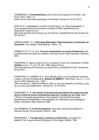 56


D’AMBRÓSIO, U. Etnomatemática: arte ou técnica de explicar e conhecer. São
Paulo: Ática, 1990, p. 9.
Disponível em http://www.webartigos.com/articles> Acesso em 18 nov 2010.


DIAS, M. G. A. Modelagem no ensino da Geometria. s.d. Artigo apresentado à
Universidade Federal do Recôncavo da Bahia (UFRB), Departamento de
Matemática. Disponível em
http://www.sbemba.com.br/anais_do_forum/Comu_cientificas/CC19.pdf. Acesso em
03 mar 2011.


FAINGUELERNT, E. K. Educação Matemática: Representação e Construção em
Geometria. Porto Alegre: Artes Médicas, 1999, p. 12.


FONSECA, M. C. F. R. et al. O ensino de geometria na escola fundamental: três
questões para a formação do professor dos ciclos iniciais. Belo Horizonte, Autêntica,
2001.


FIORENTINI, D. Alguns modos de ver e conceber o ensino de matemática no Brasil.
Zetetiké, ano 3, n. 4, pp.1-37, Nov 1995. Disponível em
http://www.sbemba.com.br/anais_do_forum/Comu_cientificas/CC19.pdf. Acesso em
03 mar 2011.


FIORENTINI, D. e MIORIM, M. A. Uma reflexão sobre o uso de materiais concretos
e jogos no Ensino da Matemática. Boletim da SBEM-SP. São Paulo, Ano 4, n. 7, jul-
ago de 1990. Disponível em: <http://
www.mat.ufmg.br/.../files/Umareflexao_sobre_o_uso_de_materiais_concretos_e_jog
os_no_ensino_da_Matematica. Acesso em: 17 nov 2010.


GUIMARÃES, R. R. Um estudo do pensamento geométrico de professores das
séries iniciais do ensino fundamental segundo o modelo de van hiele. 2006.
118FLS. monografia apresentada à Universidade Federal de Minas Gerais-
Departamento de Matemática- especialização em matemática para professores,
ênfase: Geometria. Belo Horizonte, 2006.


GOLDENBERG, M. A arte de pesquisar: como fazer pesquisa qualitativa em
Ciências Sociais. Rio de Janeiro: Record, 1999.


HERNÁNDEZ, F. Transgressão e mudança na Educação: os projetos de
trabalho.Trad. Jussara Haubert Rodrigues. Porto Alegre: ArtMed, 1998.
 