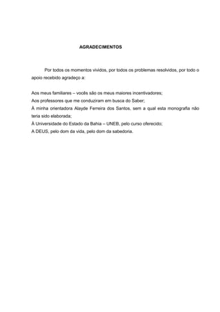 AGRADECIMENTOS




      Por todos os momentos vividos, por todos os problemas resolvidos, por todo o
apoio recebido agradeço a:


Aos meus familiares – vocês são os meus maiores incentivadores;
Aos professores que me conduziram em busca do Saber;
À minha orientadora Alayde Ferreira dos Santos, sem a qual esta monografia não
teria sido elaborada;
À Universidade do Estado da Bahia – UNEB, pelo curso oferecido;
A DEUS, pelo dom da vida, pelo dom da sabedoria.
 