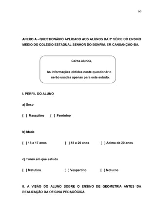 60




ANEXO A - QUESTIONÁRIO APLICADO AOS ALUNOS DA 3ª SÉRIE DO ENSINO
MÉDIO DO COLÉGIO ESTADUAL SENHOR DO BONFIM, EM CANSANÇÃO-BA.




                                    Caros alunos,


                   As informações obtidas neste questionário
                     serão usadas apenas para este estudo.




I. PERFIL DO ALUNO


a) Sexo


[ ] Masculino        [ ] Feminino




b) Idade


[ ] 15 a 17 anos              [ ] 18 a 20 anos       [ ] Acima de 20 anos




c) Turno em que estuda


[ ] Matutino                  [ ] Vespertino         [ ] Noturno




II. A VISÃO DO ALUNO SOBRE O ENSINO DE GEOMETRIA ANTES DA
REALIZAÇÃO DA OFICINA PEDAGÓGICA
 
