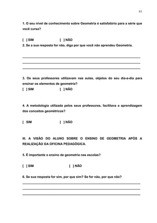 61


1. O seu nível de conhecimento sobre Geometria é satisfatório para a série que
você cursa?


[ ] SIM                 [ ] NÃO
2. Se a sua resposta for não, diga por que você não aprendeu Geometria.


___________________________________________________________________
___________________________________________________________________
___________________________________________________________________


3. Os seus professores utilizavam nas aulas, objetos do seu dia-a-dia para
ensinar os elementos de geometria?
[ ] SIM                 [ ] NÃO




4. A metodologia utilizada pelos seus professores, facilitava a aprendizagem
dos conceitos geométricos?


[ SIM                   [ ] NÃO




III. A VISÃO DO ALUNO SOBRE O ENSINO DE GEOMETRIA APÓS A
REALIZAÇÃO DA OFICINA PEDAGÓGICA.


5. É importante o ensino de geometria nas escolas?


[ ] SIM                       [ ] NÃO


6. Se sua resposta for sim, por que sim? Se for não, por que não?
___________________________________________________________________
___________________________________________________________________
___________________________________________________________________
 
