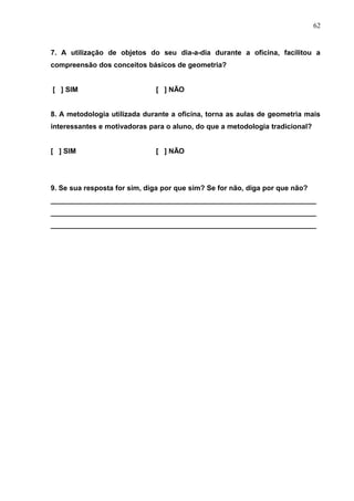 62


7. A utilização de objetos do seu dia-a-dia durante a oficina, facilitou a
compreensão dos conceitos básicos de geometria?


[ ] SIM                       [ ] NÃO


8. A metodologia utilizada durante a oficina, torna as aulas de geometria mais
interessantes e motivadoras para o aluno, do que a metodologia tradicional?


[ ] SIM                       [ ] NÃO




9. Se sua resposta for sim, diga por que sim? Se for não, diga por que não?
___________________________________________________________________
___________________________________________________________________
___________________________________________________________________
 