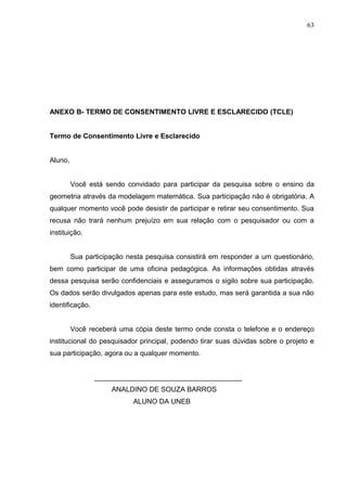 63




ANEXO B- TERMO DE CONSENTIMENTO LIVRE E ESCLARECIDO (TCLE)


Termo de Consentimento Livre e Esclarecido


Aluno,


         Você está sendo convidado para participar da pesquisa sobre o ensino da
geometria através da modelagem matemática. Sua participação não é obrigatória. A
qualquer momento você pode desistir de participar e retirar seu consentimento. Sua
recusa não trará nenhum prejuízo em sua relação com o pesquisador ou com a
instituição.


         Sua participação nesta pesquisa consistirá em responder a um questionário,
bem como participar de uma oficina pedagógica. As informações obtidas através
dessa pesquisa serão confidenciais e asseguramos o sigilo sobre sua participação.
Os dados serão divulgados apenas para este estudo, mas será garantida a sua não
identificação.


         Você receberá uma cópia deste termo onde consta o telefone e o endereço
institucional do pesquisador principal, podendo tirar suas dúvidas sobre o projeto e
sua participação, agora ou a qualquer momento.


                 ______________________________________
                     ANALDINO DE SOUZA BARROS
                            ALUNO DA UNEB
 