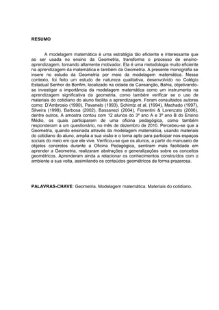 RESUMO


       A modelagem matemática é uma estratégia tão eficiente e interessante que
ao ser usada no ensino da Geometria, transforma o processo de ensino-
aprendizagem, tornando altamente motivador. Ela é uma metodologia muito eficiente
na aprendizagem da matemática e também da Geometria. A presente monografia se
insere no estudo da Geometria por meio da modelagem matemática. Nesse
contexto, foi feito um estudo de natureza qualitativa, desenvolvido no Colégio
Estadual Senhor do Bonfim, localizado na cidade de Cansanção, Bahia, objetivando-
se investigar a importância da modelagem matemática como um instrumento na
aprendizagem significativa da geometria, como também verificar se o uso de
materiais do cotidiano do aluno facilita a aprendizagem. Foram consultados autores
como: D’Ambrosio (1990), Pavanelo (1993), Schimtz et al. (1994), Machado (1997),
Silveira (1998), Barbosa (2002), Bassanezi (2004), Fiorentini & Lorenzato (2006),
dentre outros. A amostra contou com 12 alunos do 3º ano A e 3º ano B do Ensino
Médio, os quais participaram de uma oficina pedagógica, como também
responderam a um questionário, no mês de dezembro de 2010. Percebeu-se que a
Geometria, quando ensinada através da modelagem matemática, usando materiais
do cotidiano do aluno, amplia a sua visão e o torna apto para participar nos espaços
sociais do meio em que ele vive. Verificou-se que os alunos, a partir do manuseio de
objetos concretos durante a Oficina Pedagógica, sentiram mais facilidade em
aprender a Geometria, realizaram abstrações e generalizações sobre os conceitos
geométricos. Aprenderam ainda a relacionar os conhecimentos construídos com o
ambiente a sua volta, assimilando os conteúdos geométricos de forma prazerosa.




PALAVRAS-CHAVE: Geometria. Modelagem matemática. Materiais do cotidiano.
 