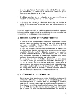 14
 El código genético es degenerado: existen más tripletes o codones
que aminoácidos, de forma que un determinado aminoácido puede
estar codificado por más de un triplete.
 El código genético es no solapado o sin superposiciones: un
nucleótido solamente pertenece a un único triplete.
 La lectura es "sin comas": el cuadro de lectura de los tripletes se
realiza de forma continua "sin comas" o sin que existan espacios en
blanco.
El código genético nuclear es universal: el mismo triplete en diferentes
especies codifica para el mismo aminoácido. La principal excepción a la
universalidad es el código genético mitocondrial.
a) CÓDIGO ORGANIZADO EN TRIPLETES O CODONES
Si cada nucleótido determinara un aminoácido, solamente podríamos
codificar cuatro aminoácidos diferentes ya que en el ADN solamente
hay cuatro nucleótidos distintos. Cifra muy inferior a los 20
aminoácidos distintos que existen.
Si cada dos nucleótidos codificarán un aminoácido, el número total
de dinucleótidos distintos que podríamos conseguir con los cuatro
nucleótidos diferentes (A, G, T y C) serían variaciones con repetición
de cuatro elementos tomados de dos en dos VR4,2 = 42 = 16. Por
tanto, tendríamos solamente 16 dinucleótidos diferentes, cifra inferior
al número de aminoácidos distintos que existen (20).
Si cada grupo de tres nucleótidos determina un aminoácido.
Teniendo en cuenta que existen cuatro nucleótidos diferentes (A, G,
T y C), el número de grupos de tres nucleótidos distintos que se
pueden obtener son variaciones con repetición de cuatro elementos
(los cuatro nucleótidos) tomados de tres en tres: VR4,3 = 43 = 64.
Por consiguiente, existe un total de 64 tripletes diferentes, cifra más
que suficiente para codificar los 20 aminoácidos distintos.
b) El CÓDIGO GENÉTICO ES DEGENERADO
Como hemos dicho anteriormente existen 64 tripletes distintos y 20
aminoácidos diferentes, de manera que un aminoácido puede venir
codificado por más de un codón. Este tipo de código se denomina
degenerado. Wittmann (1962) induciendo sustituciones de bases por
desaminación con nitritos, realizó sustituciones de C por U y de A por
G en el ARN del virus del mosaico del tabaco (TMV), demostrando
que la serina y la isoleucina estaban determinadas por más de un
 