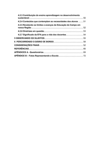 4.2.3 Contribuição do ensino aprendizagem no desenvolvimento
     sustentável ............................................................................................... 50
     4.2.4 Conteúdos que contemplam as necessidades dos alunos ........ 51
     4.2.5 Revelando os limites e avanços da Educação do Campo em
     nossa Região ........................................................................................... 52
     4.2.6 Diretrizes em questão ..................................................................... 53
     4.2.7 Significado da EFA para a vida dos docentes.............................. 54
5 OBSERVANDO OS SUJEITOS .................................................................... 55
6 PERCORRENDO O DIÁRIO DE BORDO.................................................... 58
CONSIDERAÇÕES FINAIS ............................................................................. 52
REFERÊNCIAS ................................................................................................ 66
APÊNDICES A - Questionários...................................................................... 69
APÊNDICE B – Fotos Representando a Escola ........................................... 72
 