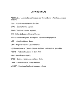LISTA DE SIGLAS


AECOFABA – Assiciação das Escolas das Comunidades e Famílias Agrícolas
da Bahia

CEB’s – Comunidade Eclesiais de Base

EFAG - Escola Família Agrícola

EFAS – Escaolas Famílias Agrícolas

IDH – Indice de Desenvolvimento Humano

IRPAA – Instituto Regional da Pequena Agropecúaria Apropriada

LDB – Lei de Diretrizes e Bases

ONG – Organização Não-Governamental

REFAISA – Rede de Escolas Famílias Agrícolas Integradas no Semi-Árido

RESAB – Rede de Educação do Semi-Árido

SAB – Semi-Árido Brasileiro

SAEB – Sistema Nacional de Avaliação Básica

UNEB – Universidade do Estado da Bahia

UNICEF – Fundo das Nações Unidas para Infância
 