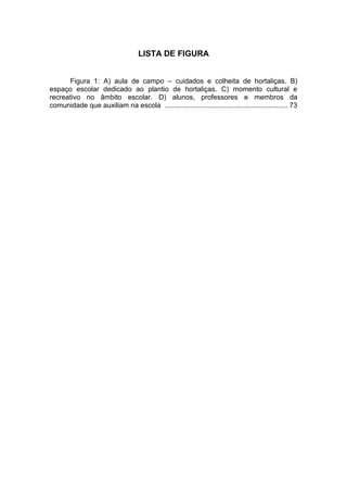 LISTA DE FIGURA


      Figura 1: A) aula de campo – cuidados e colheita de hortaliças. B)
espaço escolar dedicado ao plantio de hortaliças. C) momento cultural e
recreativo no âmbito escolar. D) alunos, professores e membros da
comunidade que auxiliam na escola ............................................................... 73
 