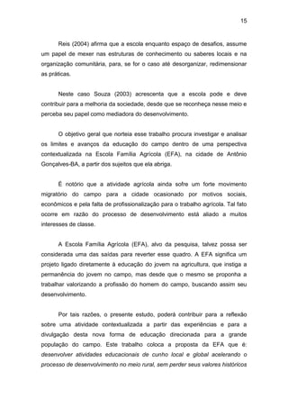 15


      Reis (2004) afirma que a escola enquanto espaço de desafios, assume
um papel de mexer nas estruturas de conhecimento ou saberes locais e na
organização comunitária, para, se for o caso até desorganizar, redimensionar
as práticas.


      Neste caso Souza (2003) acrescenta que a escola pode e deve
contribuir para a melhoria da sociedade, desde que se reconheça nesse meio e
perceba seu papel como mediadora do desenvolvimento.


      O objetivo geral que norteia esse trabalho procura investigar e analisar
os limites e avanços da educação do campo dentro de uma perspectiva
contextualizada na Escola Família Agrícola (EFA), na cidade de Antônio
Gonçalves-BA, a partir dos sujeitos que ela abriga.


      É notório que a atividade agrícola ainda sofre um forte movimento
migratório do campo para a cidade ocasionado por motivos sociais,
econômicos e pela falta de profissionalização para o trabalho agrícola. Tal fato
ocorre em razão do processo de desenvolvimento está aliado a muitos
interesses de classe.


      A Escola Família Agrícola (EFA), alvo da pesquisa, talvez possa ser
considerada uma das saídas para reverter esse quadro. A EFA significa um
projeto ligado diretamente à educação do jovem na agricultura, que instiga a
permanência do jovem no campo, mas desde que o mesmo se proponha a
trabalhar valorizando a profissão do homem do campo, buscando assim seu
desenvolvimento.


      Por tais razões, o presente estudo, poderá contribuir para a reflexão
sobre uma atividade contextualizada a partir das experiências e para a
divulgação desta nova forma de educação direcionada para a grande
população do campo. Este trabalho coloca a proposta da EFA que é:
desenvolver atividades educacionais de cunho local e global acelerando o
processo de desenvolvimento no meio rural, sem perder seus valores históricos
 