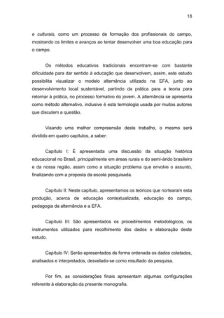 16


e culturais, como um processo de formação dos profissionais do campo,
mostrando os limites e avanços ao tentar desenvolver uma boa educação para
o campo.


      Os métodos educativos tradicionais encontram-se com bastante
dificuldade para dar sentido à educação que desenvolvem, assim, este estudo
possibilita visualizar o modelo alternância utilizado na EFA, junto ao
desenvolvimento local sustentável, partindo da prática para a teoria para
retornar à prática, no processo formativo do jovem. A alternância se apresenta
como método alternativo, inclusive é esta termologia usada por muitos autores
que discutem a questão.


      Visando uma melhor compreensão deste trabalho, o mesmo será
dividido em quatro capítulos, a saber:


      Capítulo I: É apresentada uma discussão da situação histórica
educacional no Brasil, principalmente em áreas rurais e do semi-árido brasileiro
e da nossa região, assim como a situação problema que envolve o assunto,
finalizando com a proposta da escola pesquisada.


      Capítulo II: Neste capítulo, apresentamos os teóricos que nortearam esta
produção, acerca de educação contextualizada, educação do campo,
pedagogia da alternância e a EFA.


      Capítulo III: São apresentados os procedimentos metodológicos, os
instrumentos utilizados para recolhimento dos dados e elaboração deste
estudo.


      Capítulo IV: Serão apresentados de forma ordenada os dados coletados,
analisados e interpretados, desvelado-se como resultado da pesquisa.


      Por fim, as considerações finais apresentam algumas configurações
referente à elaboração da presente monografia.
 