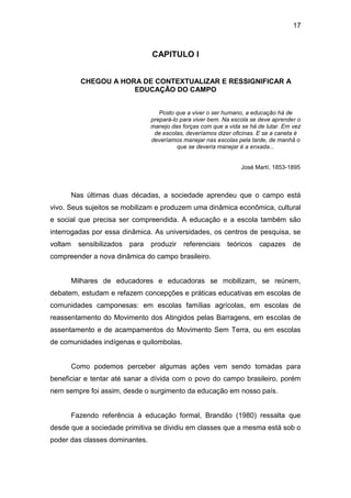17



                                   CAPITULO I


           CHEGOU A HORA DE CONTEXTUALIZAR E RESSIGNIFICAR A
                       EDUCAÇÃO DO CAMPO


                                      Posto que a viver o ser humano, a educação há de
                                   prepará-lo para viver bem. Na escola se deve aprender o
                                   manejo das forças com que a vida se há de lutar. Em vez
                                    de escolas, deveríamos dizer oficinas. E se a caneta é
                                   deveríamos manejar nas escolas pela tarde, de manhã o
                                             que se deveria manejar é a enxada...


                                                                    José Martí, 1853-1895



         Nas últimas duas décadas, a sociedade aprendeu que o campo está
vivo. Seus sujeitos se mobilizam e produzem uma dinâmica econômica, cultural
e social que precisa ser compreendida. A educação e a escola também são
interrogadas por essa dinâmica. As universidades, os centros de pesquisa, se
voltam     sensibilizados   para   produzir    referenciais    teóricos   capazes      de
compreender a nova dinâmica do campo brasileiro.


         Milhares de educadores e educadoras se mobilizam, se reúnem,
debatem, estudam e refazem concepções e práticas educativas em escolas de
comunidades camponesas: em escolas famílias agrícolas, em escolas de
reassentamento do Movimento dos Atingidos pelas Barragens, em escolas de
assentamento e de acampamentos do Movimento Sem Terra, ou em escolas
de comunidades indígenas e quilombolas.


         Como podemos perceber algumas ações vem sendo tomadas para
beneficiar e tentar até sanar a dívida com o povo do campo brasileiro, porém
nem sempre foi assim, desde o surgimento da educação em nosso país.


         Fazendo referência à educação formal, Brandão (1980) ressalta que
desde que a sociedade primitiva se dividiu em classes que a mesma está sob o
poder das classes dominantes.
 