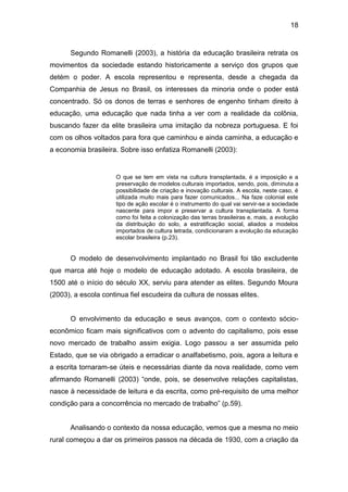 18


      Segundo Romanelli (2003), a história da educação brasileira retrata os
movimentos da sociedade estando historicamente a serviço dos grupos que
detém o poder. A escola representou e representa, desde a chegada da
Companhia de Jesus no Brasil, os interesses da minoria onde o poder está
concentrado. Só os donos de terras e senhores de engenho tinham direito à
educação, uma educação que nada tinha a ver com a realidade da colônia,
buscando fazer da elite brasileira uma imitação da nobreza portuguesa. E foi
com os olhos voltados para fora que caminhou e ainda caminha, a educação e
a economia brasileira. Sobre isso enfatiza Romanelli (2003):


                     O que se tem em vista na cultura transplantada, é a imposição e a
                     preservação de modelos culturais importados, sendo, pois, diminuta a
                     possibilidade de criação e inovação culturais. A escola, neste caso, é
                     utilizada muito mais para fazer comunicados... Na faze colonial este
                     tipo de ação escolar é o instrumento do qual vai servir-se a sociedade
                     nascente para impor e preservar a cultura transplantada. A forma
                     como foi feita a colonização das terras brasileiras e, mais, a evolução
                     da distribuição do solo, a estratificação social, aliados a modelos
                     importados de cultura letrada, condicionaram a evolução da educação
                     escolar brasileira (p.23).


      O modelo de desenvolvimento implantado no Brasil foi tão excludente
que marca até hoje o modelo de educação adotado. A escola brasileira, de
1500 até o início do século XX, serviu para atender as elites. Segundo Moura
(2003), a escola continua fiel escudeira da cultura de nossas elites.


      O envolvimento da educação e seus avanços, com o contexto sócio-
econômico ficam mais significativos com o advento do capitalismo, pois esse
novo mercado de trabalho assim exigia. Logo passou a ser assumida pelo
Estado, que se via obrigado a erradicar o analfabetismo, pois, agora a leitura e
a escrita tornaram-se úteis e necessárias diante da nova realidade, como vem
afirmando Romanelli (2003) “onde, pois, se desenvolve relações capitalistas,
nasce à necessidade de leitura e da escrita, como pré-requisito de uma melhor
condição para a concorrência no mercado de trabalho” (p.59).


      Analisando o contexto da nossa educação, vemos que a mesma no meio
rural começou a dar os primeiros passos na década de 1930, com a criação da
 