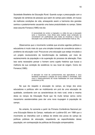 19


Sociedade Brasileira de Educação Rural. Quando surge a preocupação com a
migração de centenas de pessoas que saem do campo para cidade, em busca
de melhores condições de vida, ameaçando assim a harmonia dos grandes
centros e posteriormente causando uma baixa produtividade no campo. Sobre
esse assunto Fonseca (1985) nos diz:

                    A necessidade de contar a migração e a idéia de que a educação
                    seria o mecanismo, mais eficaz para realizar essa contenção se
                    converteram em justificativas para todas as iniciativas a favor da
                    educação rural, unindo até mesmo grupos dominantes rivais (p. 55).



      Observamos que o movimento ruralista que envolve agentes políticos e
educadores é muito mais do que uma simples tomada de consciência sobre o
problema da educação rural. Procura-se uma educação que esteja vinculada a
um projeto revolucionário de transformação da realidade, por meio de
esclarecimento da população e da superação do processo de alienação. Para
isso seria necessário pensar o homem como sujeito histórico que busca a
melhoria da sua condição de existência no seu local de origem. Como diz
Fonseca (1985):


                    A elevação do nível de conhecimentos dos agricultores e seus
                    familiares acarretaria a adoção de novos hábitos e atividades, bem
                    como o desenvolvimento de novas habilidades em suas atividades
                    produtivas (p.39).


      No que diz respeito à educação do campo, ao longo dos anos
educadores e políticos vêm se mobilizando em prol de uma educação de
qualidade, condizente com as características do meio rural, onde a mesma
deixa os ranços da Educação Rural que há muito tempo serviu como
mecanismo assistencialista para dar uma nova roupagem à população do
campo.


      No entanto, foi somente a partir da Primeira Conferência Nacional por
uma Educação Básica do Campo, realizada em Luziânia-GO, em 1998 que o
movimento se intensifica com a defesa do direito dos povos do campo às
políticas públicas de educação, respeitando as especificidades dessa
população, em contraposição às políticas de Educação compensatória.
 