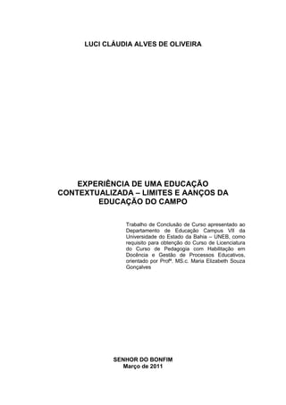 LUCI CLÁUDIA ALVES DE OLIVEIRA




    EXPERIÊNCIA DE UMA EDUCAÇÃO
CONTEXTUALIZADA – LIMITES E AANÇOS DA
        EDUCAÇÃO DO CAMPO

               Trabalho de Conclusão de Curso apresentado ao
               Departamento de Educação Campus VII da
               Universidade do Estado da Bahia – UNEB, como
               requisito para obtenção do Curso de Licenciatura
               do Curso de Pedagogia com Habilitação em
               Docência e Gestão de Processos Educativos,
               orientado por Profª. MS.c. Maria Elizabeth Souza
               Gonçalves




            SENHOR DO BONFIM
               Março de 2011
 