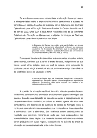 20




      De acordo com essas novas perspectivas, a educação do campo passou
a incorporar ideais como a ampliação do acesso, permanência e sucesso na
aprendizagem escolar. Essa luta se fortaleceu com o documento das Diretrizes
Operacionais para a Educação Básica nas Escolas do Campo, instituído em 9
de abril de 2002. Entre 2004 e 2005, foram realizados cerca de 25 seminários
Estaduais de Educação no Campo com o objetivo de divulgar as Diretrizes
Operacionais para a Educação Básica no Campo.


                     A Educação do Campo traz, então, uma grande lição e um grande
                     desafio para o pensamento educacional: entender os processos
                     educativos na diversidade de dimensões que os constituem como
                     processo sociais, políticos e culturais; formadores de ser humano e
                     da própria sociedade (ARROYO, 2008, p. 12-13).


      Tratando-se de educação sistemática e de uma prática educativa voltada
para o campo, sabemos que é por lei e direito de todos, independente de sua
classe social, etnia, religião, sexo ou local de origem. Uma educação de
qualidade precisa atingir e beneficiar a todos. Assim diz o artigo 22 da LDB Lei
de Diretrizes e Bases da Educação (1997):


                     A educação básica tem por finalidades desenvolver o educando,
                     assegura-lhe a formação comum indispensável para o exercício da
                     cidadania, fornecer-lhe meios para progredir no trabalho e em
                     estudos posteriores (p.33).



      A questão da educação no Brasil tem sido alvo de grandes debates,
tendo como ponto comum à dificuldade em cumprir seu papel na formação dos
sujeitos. Quando essa discussão se estende ao campo e especificamente ao
campo do semi-árido nordestino, as críticas ao modelo vigente são ainda mais
contundentes, em decorrência da ausência de política de formação inicial e
continuada para educadores e educadoras que contemplem a discussão sobre
a convivência com o semi-árido, dos currículos serem desarticulados da
realidade que convivem, tornando-se cada vez mais propagadores das
vulnerabilidades dessa região, dos materiais didáticos utilizados nas escolas
serem produzidos em outras regiões, especialmente no Sudeste do Brasil, da
educação ser descontextualizada, entre outros fatores.
 