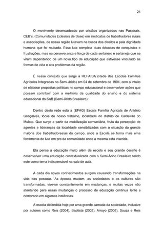 21




      O movimento desencadeado por cristãos organizados nas Pastorais,
CEB’s, (Comunidades Eclesiais de Base) em sindicatos de trabalhadores rurais
e associações, de nossa região lutavam na busca dos direitos e pela dignidade
humana que foi roubada. Essa luta completa duas décadas de conquistas e
frustrações, mas na perseverança e força de cada sertanejo e sertaneja que se
viram dependendo de um novo tipo de educação que estivesse vinculado às
formas de vida e aos problemas da região.


      É nesse contexto que surge a REFAISA (Rede das Escolas Famílias
Agrícolas Integradas no Semi-árido) em 04 de setembro de 1994, com o intuito
de elaborar propostas políticas no campo educacional e desenvolver ações que
possam contribuir com a melhoria da qualidade do ensino e do sistema
educacional do SAB (Semi-Árido Brasileiro).


      Dentro desta rede está a (EFAG) Escola Família Agrícola de Antônio
Gonçalves, lócus de nosso trabalho, localizada no distrito de Caldeirão do
Mulato. Que surge a partir da mobilização comunitária, fruto da percepção de
agentes e lideranças da localidade sensibilizados com a situação da grande
maioria dos trabalhadores/as do campo, onde a Escola se torna mais uma
ferramenta de luta em pro da comunidade onde a mesma está inserida.


      Ela pensa a educação muito além da escola e seu grande desafio é
desenvolver uma educação contextualizada com o Semi-Árido Brasileiro tendo
este como tema indispensável na sala de aula.


      A cada dia novos conhecimentos surgem causando transformações na
vida das pessoas. As épocas mudam, as sociedades e as culturas são
transformadas, vive-se constantemente em mudanças, e muitas vezes não
atentando para essas mudanças o processo de educação continua lento e
demorado em algumas instâncias.

      A escola defendida hoje por uma grande camada da sociedade, inclusive
por autores como Reis (2004), Baptista (2003), Arroyo (2008), Souza e Reis
 