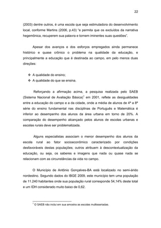 22


(2003) dentre outros, é uma escola que seja estimuladora do desenvolvimento
local, conforme Martins (2006, p.43) “e permita que os excluídos da narrativa
hegemônica, recuperem sua palavra e tornem iminentes suas questões”.


         Apesar dos avanços e dos esforços empregados ainda permanece
histórico e quase crônico o problema na qualidade da educação, e
principalmente a educação que é destinada ao campo, em pelo menos duas
direções:


    A qualidade do ensino;
    A qualidade do que se ensina.


         Reforçando a afirmação acima, a pesquisa realizada pelo SAEB
(Sistema Nacional de Avaliação Básica)1 em 2001, reflete as desigualdades
entre a educação do campo e a da cidade, onde a média de alunos de 4ª a 8ª
série do ensino fundamental nas disciplinas de Português e Matemática é
inferior ao desempenho dos alunos da área urbana em torno de 20%. A
comparação do desempenho alcançado pelos alunos de escolas urbanas e
escolas rurais deve ser problematizada.


         Alguns especialistas associam o menor desempenho dos alunos da
escola        rural   ao    fator   socioeconômico        caracterizado    por   condições
desfavoráveis destas populações; outros atribuem à descontextualização da
educação, ou seja, os saberes e imagens que nada ou quase nada se
relacionam com as circunstâncias da vida no campo.


         O Município de Antônio Gonçalves-BA está localizado no semi-árido
nordestino. Segundo dados do IBGE 2009, este município tem uma população
de 11.240 habitantes onde sua população rural corresponde 54,14% deste total
e um IDH considerado muito baixo de 0,62.



         1
             O SAEB não inclui em sua amostra as escolas multisseriadas.
 