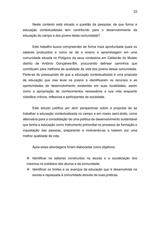 23


      Neste contexto está situada a questão da pesquisa: de que forma a
educação contextualizada tem contribuído para o desenvolvimento da
educação do campo e dos jovens desta comunidade?


      Este trabalho busca compreender de forma mais aprofundada quais os
saberes produzidos e como se dá o ensino e aprendizagem em uma
comunidade situada no Polígono da seca nordestina em Caldeirão do Mulato
distrito de Antônio Gonçalves-BA, procurando delinear caminhos que
contribuam para melhoria da qualidade de vida dos jovens dessa comunidade.
Parte-se do pressuposto de que a educação contextualizada é uma proposta
de educação que visa levar os jovens a identificarem os recursos e as
oportunidades de desenvolvimento existentes em suas localidades, assim
como a apropriação de conhecimentos necessários a sua vida enquanto
cidadãos críticos, reflexivos e participantes da sociedade.


      Este estudo justifica por abrir perspectivas sobre a proposta de se
trabalhar a educação contextualizada no campo e em nosso semi-árido, como
alternativa para a consolidação de uma política de desenvolvimento sustentável
que tenha a educação como instrumento primordial no processo de formação e
inquietação das pessoas, preparando e motivando-as a lutarem por uma
melhor qualidade de vida.


      Após estas abordagens foram elaboradas como objetivos:


   Identificar os saberes construídos na escola e a socialização dos
  mesmos no cotidiano dos alunos e da comunidade;
   Identificar os limites e os avanços da educação que é desenvolvida na
      escola e repassada à comunidade através de suas práticas.
 