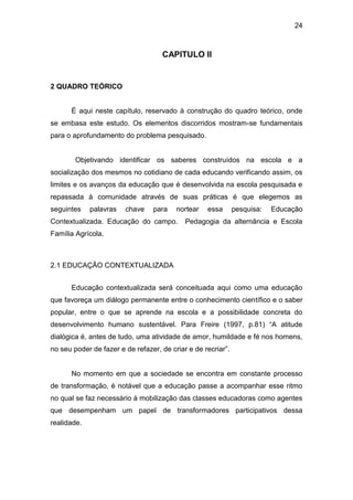 24



                                    CAPITULO II


2 QUADRO TEÓRICO


      É aqui neste capítulo, reservado à construção do quadro teórico, onde
se embasa este estudo. Os elementos discorridos mostram-se fundamentais
para o aprofundamento do problema pesquisado.


        Objetivando identificar os saberes construídos na escola e a
socialização dos mesmos no cotidiano de cada educando verificando assim, os
limites e os avanços da educação que é desenvolvida na escola pesquisada e
repassada à comunidade através de suas práticas é que elegemos as
seguintes    palavras   chave    para    nortear   essa       pesquisa:   Educação
Contextualizada. Educação do campo.         Pedagogia da alternância e Escola
Família Agrícola.



2.1 EDUCAÇÃO CONTEXTUALIZADA


      Educação contextualizada será conceituada aqui como uma educação
que favoreça um diálogo permanente entre o conhecimento científico e o saber
popular, entre o que se aprende na escola e a possibilidade concreta do
desenvolvimento humano sustentável. Para Freire (1997, p.81) “A atitude
dialógica é, antes de tudo, uma atividade de amor, humildade e fé nos homens,
no seu poder de fazer e de refazer, de criar e de recriar”.


      No momento em que a sociedade se encontra em constante processo
de transformação, é notável que a educação passe a acompanhar esse ritmo
no qual se faz necessário à mobilização das classes educadoras como agentes
que desempenham um papel de transformadores participativos dessa
realidade.
 
