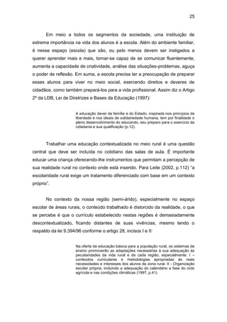 25


       Em meio a todos os segmentos da sociedade, uma instituição de
extrema importância na vida dos alunos é a escola. Além do ambiente familiar,
é nesse espaço (escola) que são, ou pelo menos devem ser instigados a
querer aprender mais e mais, tornar-se capaz de se comunicar fluentemente,
aumenta a capacidade de criatividade, análise das situações-problemas, aguça
o poder de reflexão. Em suma, a escola precisa ter a preocupação de preparar
esses alunos para viver no meio social, exercendo direitos e deveres de
cidadãos, como também prepará-los para a vida profissional. Assim diz o Artigo
2º da LDB, Lei de Diretrizes e Bases da Educação (1997):


                      A educação dever da família e do Estado, inspirada nos princípios de
                      liberdade e nos ideais de solidariedade humana, tem por finalidade o
                      pleno desenvolvimento do educando, seu preparo para o exercício da
                      cidadania e sua qualificação (p.12).



       Trabalhar uma educação contextualizada no meio rural é uma questão
central que deve ser incluída no cotidiano das salas de aula. É importante
educar uma criança oferecendo-lhe instrumentos que permitam a percepção de
sua realidade rural no contexto onde está inserido. Para Leite (2002, p.112) “a
escolaridade rural exige um tratamento diferenciado com base em um contexto
próprio”.


       No contexto da nossa região (semi-árido), especialmente no espaço
escolar de áreas rurais, o conteúdo trabalhado é distorcido da realidade, o que
se percebe é que o currículo estabelecido nestas regiões é demasiadamente
descontextualizado, ficando distantes de suas vivências, mesmo tendo o
respaldo da lei 9.394/96 conforme o artigo 28, incisos I e II:


                      Na oferta da educação básica para a população rural, os sistemas de
                      ensino promoverão as adaptações necessárias à sua adequação às
                      peculiaridades da vida rural e de cada região, especialmente: I –
                      conteúdos curriculares e metodologias apropriadas às reais
                      necessidades e interesses dos alunos da zona rural. II - Organização
                      escolar própria, incluindo a adequação do calendário a fase do ciclo
                      agrícola e nas condições climáticas (1997, p.41)
 