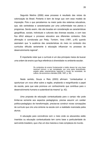 26


      Segundo Martins (2006) esse processo é resultado das raízes da
colonização do Brasil. Portanto é bem de longe que vem esse modelo de
imposição. Pois o que percebemos na maior parte dos sistemas educativos,
que, são centralistas e caracterizados por uma uniformidade nos planos e
programas. Sendo assim, não são levadas em consideração as características
geográficas, sociais, individuais e culturais das diversas escolas, e com isso
fica difícil adequar o processo educativo aos diferentes contextos. Esta
afirmação é corroborada por Petty; Tombim; Vera (1981, p.40) quando
assinalam que “a ausência das características do meio no conteúdo dos
currículos dificulta seriamente à educação influenciar no processo de
desenvolvimento regional”.


      É importante notar que o currículo é um dos principais meios de buscar
uma ordem de ensino que faça referência à diversidade no ambiente escolar.


                    Os conteúdos do ensino fundamental e médio devem ter uma base
                    nacional comum, a ser completada, por uma parte diversificada,
                    exigida pelas características regionais e locais da sociedade, da
                    cultura, da economia e clientela (LDB, 1997, p. 36).


      Neste sentido, Souza e Reis (2003) afirmam: “contextualizar é
oportunizar um novo olhar sobre a região, ampliando e resignificando o papel
da escola, para que esta promova um conhecimento que contribua para o
desenvolvimento humano e sustentável da mesma” (p. 42).


      Uma proposta de educação contextualizada para o campo não pode
limitar-se somente aos aspectos pedagógicos, precisa assumir um caráter
político-pedagógico de transformação, precisa-se construir novas concepções
de currículo que crie uma sintonia na escola com a realidade vivenciada pelos
alunos.

      A educação para convivência com o meio onde os educandos estão
inseridos ou educação contextualizada tem como base a particularidade do
semi-árido brasileiro, que o fez um dos maiores e mais complexos do mundo.
 
