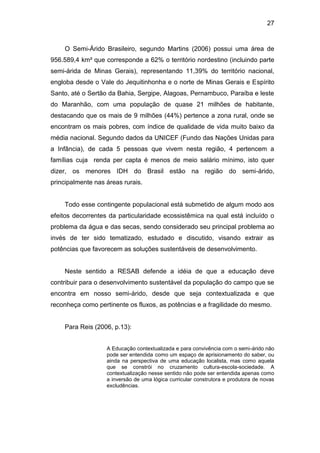 27


    O Semi-Árido Brasileiro, segundo Martins (2006) possui uma área de
956.589,4 km² que corresponde a 62% o território nordestino (incluindo parte
semi-árida de Minas Gerais), representando 11,39% do território nacional,
engloba desde o Vale do Jequitinhonha e o norte de Minas Gerais e Espírito
Santo, até o Sertão da Bahia, Sergipe, Alagoas, Pernambuco, Paraíba e leste
do Maranhão, com uma população de quase 21 milhões de habitante,
destacando que os mais de 9 milhões (44%) pertence a zona rural, onde se
encontram os mais pobres, com índice de qualidade de vida muito baixo da
média nacional. Segundo dados da UNICEF (Fundo das Nações Unidas para
a Infância), de cada 5 pessoas que vivem nesta região, 4 pertencem a
famílias cuja renda per capta é menos de meio salário mínimo, isto quer
dizer, os menores IDH do Brasil estão na região do semi-árido,
principalmente nas áreas rurais.


    Todo esse contingente populacional está submetido de algum modo aos
efeitos decorrentes da particularidade ecossistêmica na qual está incluído o
problema da água e das secas, sendo considerado seu principal problema ao
invés de ter sido tematizado, estudado e discutido, visando extrair as
potências que favorecem as soluções sustentáveis de desenvolvimento.


    Neste sentido a RESAB defende a idéia de que a educação deve
contribuir para o desenvolvimento sustentável da população do campo que se
encontra em nosso semi-árido, desde que seja contextualizada e que
reconheça como pertinente os fluxos, as potências e a fragilidade do mesmo.


    Para Reis (2006, p.13):


                   A Educação contextualizada e para convivência com o semi-árido não
                   pode ser entendida como um espaço de aprisionamento do saber, ou
                   ainda na perspectiva de uma educação localista, mas como aquela
                   que se constrói no cruzamento cultura-escola-sociedade. A
                   contextualização nesse sentido não pode ser entendida apenas como
                   a inversão de uma lógica curricular construtora e produtora de novas
                   excludências.
 