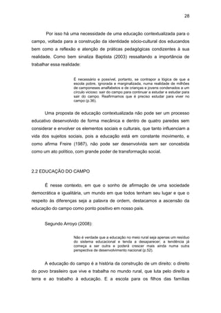 28


       Por isso há uma necessidade de uma educação contextualizada para o
campo, voltada para a construção da identidade sócio-cultural dos educandos
bem como a reflexão e atenção de práticas pedagógicas condizentes à sua
realidade. Como bem sinaliza Baptista (2003) ressaltando a importância de
trabalhar essa realidade:


                     É necessário e possível, portanto, se contrapor a lógica de que a
                     escola pobre, ignorada e marginalizada, numa realidade de milhões
                     de camponeses analfabetos e de crianças e jovens condenados a um
                     círculo vicioso: sair do campo para continuar a estudar e estudar para
                     sair do campo. Reafirmamos que é preciso estudar para viver no
                     campo (p.36).


      Uma proposta de educação contextualizada não pode ser um processo
educativo desenvolvido de forma mecânica e dentro de quatro paredes sem
considerar e envolver os elementos sociais e culturais, que tanto influenciam a
vida dos sujeitos sociais, pois a educação está em constante movimento, e
como afirma Freire (1987), não pode ser desenvolvida sem ser concebida
como um ato político, com grande poder de transformação social.



2.2 EDUCAÇÃO DO CAMPO


      É nesse contexto, em que o sonho de afirmação de uma sociedade
democrática e igualitária, um mundo em que todos tenham seu lugar e que o
respeito às diferenças seja a palavra de ordem, destacamos a ascensão da
educação do campo como ponto positivo em nosso país.


      Segundo Arroyo (2008):


                     Não é verdade que a educação no meio rural seja apenas um resíduo
                     do sistema educacional e tenda a desaparecer; a tendência já
                     começa a ser outra e poderá crescer mais ainda numa outra
                     perspectiva de desenvolvimento nacional (p.52).


      A educação do campo é a história da construção de um direito: o direito
do povo brasileiro que vive e trabalha no mundo rural, que luta pelo direito a
terra e ao trabalho à educação. E a escola para os filhos das famílias
 