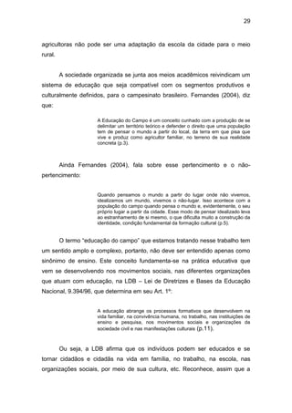 29


agricultoras não pode ser uma adaptação da escola da cidade para o meio
rural.


         A sociedade organizada se junta aos meios acadêmicos reivindicam um
sistema de educação que seja compatível com os segmentos produtivos e
culturalmente definidos, para o campesinato brasileiro. Fernandes (2004), diz
que:

                      A Educação do Campo é um conceito cunhado com a produção de se
                      delimitar um território teórico e defender o direito que uma população
                      tem de pensar o mundo a partir do local, da terra em que pisa que
                      vive e produz como agricultor familiar, no terreno de sua realidade
                      concreta (p.3).



         Ainda Fernandes (2004), fala sobre esse pertencimento e o não-
pertencimento:


                      Quando pensamos o mundo a partir do lugar onde não vivemos,
                      idealizamos um mundo, vivemos o não-lugar. Isso acontece com a
                      população do campo quando pensa o mundo e, evidentemente, o seu
                      próprio lugar a partir da cidade. Esse modo de pensar idealizado leva
                      ao estranhamento de si mesmo, o que dificulta muito a construção da
                      identidade, condição fundamental da formação cultural (p.5).


         O termo “educação do campo” que estamos tratando nesse trabalho tem
um sentido amplo e complexo, portanto, não deve ser entendido apenas como
sinônimo de ensino. Este conceito fundamenta-se na prática educativa que
vem se desenvolvendo nos movimentos sociais, nas diferentes organizações
que atuam com educação, na LDB – Lei de Diretrizes e Bases da Educação
Nacional, 9.394/96, que determina em seu Art. 1º:


                      A educação abrange os processos formativos que desenvolvem na
                      vida familiar, na convivência humana, no trabalho, nas instituições de
                      ensino e pesquisa, nos movimentos sociais e organizações da
                      sociedade civil e nas manifestações culturais (p.11).



         Ou seja, a LDB afirma que os indivíduos podem ser educados e se
tornar cidadãos e cidadãs na vida em família, no trabalho, na escola, nas
organizações sociais, por meio de sua cultura, etc. Reconhece, assim que a
 