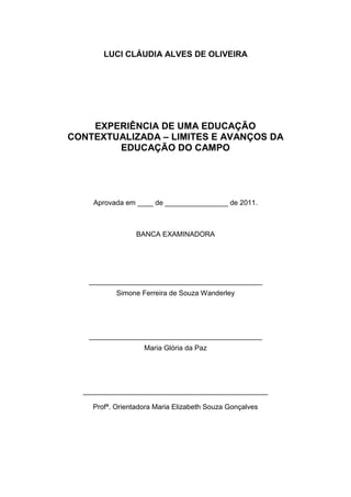 LUCI CLÁUDIA ALVES DE OLIVEIRA




    EXPERIÊNCIA DE UMA EDUCAÇÃO
CONTEXTUALIZADA – LIMITES E AVANÇOS DA
        EDUCAÇÃO DO CAMPO




    Aprovada em ____ de ________________ de 2011.



                 BANCA EXAMINADORA




   ____________________________________________
           Simone Ferreira de Souza Wanderley




   ____________________________________________
                   Maria Glória da Paz




  _______________________________________________

    Profª. Orientadora Maria Elizabeth Souza Gonçalves
 