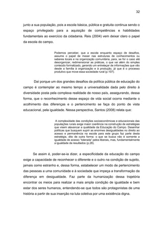 32


junto a sua população, pois a escola básica, pública e gratuita continua sendo o
espaço privilegiado para a aquisição de competências e habilidades
fundamentais ao exercício da cidadania. Reis (2004) vem deixar claro o papel
da escola do campo.


                      Podemos perceber, que a escola enquanto espaço de desafios,
                      assume o papel de mexer nas estruturas de conhecimentos ou
                      saberes locais e na organização comunitária, para, se for o caso até
                      desorganizar, redimensionar as práticas, o que vai além do simples
                      conteúdo formalizado, gerando um entrelaçar de informações que vão
                      desde a família à organização e à produção, já que é o processo
                      produtivo que move essa sociedade rural (p.107).


       Daí porque um dos grandes desafios da política pública de educação do
campo é contemplar ao mesmo tempo a universalidade dada pelo direito à
diversidade posta pela complexa realidade de nosso país, assegurando, dessa
forma, que o reconhecimento desse espaço de vida social ocorra mediante o
acolhimento das diferenças e o pertencimento se faça do ponto de vista
educacional, pela igualdade. Nessa perspectiva, Santos (2008) relata que:


                       A complexidade das condições socioeconômicas e educacionais das
                      populações rurais exige maior coerência na construção de estratégias
                      que visem alavancar a qualidade da Educação do Campo. Desenhar
                      políticas que busquem suprir as enormes desigualdades no direito ao
                      acesso e permanência na escola para este grupo faz parte desta
                      estratégia, dito de outra forma: o que se busca não é somente a
                      igualdade de acesso “tolerada” pelos liberais, mas, fundamentalmente
                      a igualdade de resultados (p.28).



      Se assim é, poder-se-ia dizer, a especificidade da educação do campo
exige a capacidade de reconhecer o diferente e o outro na condição de sujeito,
jamais como estranho e, dessa forma, estabelecer um modo de pertencimento
das pessoas a uma comunidade e à sociedade que impeça a transformação da
diferença em desigualdade. Faz parte da humanização dessa trajetória
encontrar os meios para realizar a mais ampla condição de igualdade e bem
estar dos seres humanos, entendendo-se que todos são protagonistas de uma
história a partir de sua inserção na luta coletiva por uma existência digna.
 