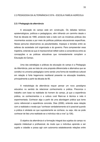 33


2.3 PEDAGOGIA DA ALTERNÂNCIA E EFA - ESCOLA FAMÍLIA AGRÍCOLA



2.3.1 Pedagogia da alternância


      A educação do campo está em construção. Os debates teóricos
epistemológicos, políticos e pedagógicos, vêm trilhando um caminho desde o
final da década de 1990, andando lado a lado com as iniciativas práticas dos
movimentos sociais e por meio de políticas públicas educacionais específicas.
Nesse percurso observamos as peculiaridades, tropeços e tensões entre as
esferas da sociedade civil organizada e do governo. Para compreender essa
trajetória, entende-se que é imprescindível refletir sobre a consonância entre as
concepções e as práticas educativas que nomeadamente compõem a
Educação do Campo.


      Uma das estratégias e práticas da educação do campo é a Pedagogia
da Alternância, pois se trata de uma proposta diferenciada e alternativa que se
constitui no universo pedagógico como sendo uma forma de resistência cultural
em relação à forte hegemonia neoliberal presente na educação brasileira,
principalmente a partir da década de 90.


      A metodologia da alternância requer pensar um novo paradigma
educativo no sentido de relacionar conhecimento e prática. Preconiza o
trabalho com base na realidade do homem do campo, já que a experiência
prática, os conhecimentos e a cultura rural filiam-se à técnica e nela é
experimentada. Conhecer algo a partir de uma abordagem prática que tome
como referencial a experiência concreta. Dias (2006), entende essa relação
com a realidade e revela que “conhecer verdadeiramente só é possível quando
a prática é atrelada ao que supostamente se conhece, ou seja, não se pode
conhecer de fato uma realidade se o indivíduo não a vive” (p.126).


      O objetivo da alternância é a formação integral dos sujeitos do campo no
aspecto intelectual e profissional, de modo que o indivíduo aprenda a ser
sujeito e cidadão e possa agir com autonomia estabelecendo relações entre
 
