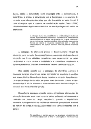 34


sujeito, escola e comunidade, numa integração entre o conhecimento, a
experiência, a prática, a convivência com a humanidade e a natureza. É,
portanto, uma educação alternativa que não fica restrita ao saber formal, é
mais abrangente que a proposta de escolarização regular. Souza (2006)
também ressalta o significado da escola e da educação organizada dentro da
alternância:


                      A educação é uma das possibilidades na contribuição para mudanças
                      sociais, especialmente a construção e socialização de conhecimentos
                      científicos-culturais. A escola não é apenas um local de transmissão
                      de conhecimentos, mas de produção e sistematização. A perspectiva
                      teórica da escola e educação relaciona-se com a idéia de
                      democratização das práticas sociais e nelas as práticas educativas
                      (p.63).


      A pedagogia da alternância procura o desenvolvimento integral do
educando como formador do processo histórico. A proposta ainda aponta uma
educação que forme cidadãos competentes para desempenhar um papel
participativo e crítico perante a sociedade e a comunidade, envolvendo a
apropriação reflexiva, criativa e articulada dos saberes científicos e popular.


      Dias (2006), ressalta que a pedagogia da alternância promove a
cidadania, tornando o homem do campo conhecedor do seu direito e constituir
sua própria história. Dessa forma, busca “enfatizar o contexto desse homem,
para que ao longo de sua vida, ele possa viver de maneira positiva em um
ambiente que o educa e humaniza num constante ciclo de transformação do
indivíduo e do meio ambiente” (p.125).


      Dessa forma, assegurar a relação entre os princípios da alternância e da
educação do campo, tendo como ponto de partida e chegada os interesses e a
realidade dos povos do campo, respeitando, portanto a singularidade
identitária, numa perspectiva de valorizar os elementos que compõem a cultura
do homem do campo. Souza (2006) destaca o que vem acontecendo com o
campo:


                      Na atualidade, o campo aparece nas propostas educacionais dos
                      movimentos sócias com a idéia de valorização do trabalhador que
 