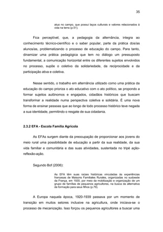 35


                      atua no campo, que possui laços culturais e valores relacionados à
                      vida na terra (p.51).


       Fica perceptível, que, a pedagogia da alternância, integra ao
conhecimento técnico-científico e o saber popular, parte da prática dos/as
alunos/as, problematizando o processo de educação do campo. Para tanto,
dinamizar uma prática pedagógica que tem no diálogo um pressuposto
fundamental, a comunicação horizontal entre os diferentes sujeitos envolvidos
no processo, supõe o coletivo da solidariedade, da reciprocidade e da
participação ativa e coletiva.


       Nesse sentido, o trabalho em alternância utilizado como uma prática da
educação do campo prioriza o ato educativo com o ato político, se propondo a
formar sujeitos autônomos e engajados, cidadãos históricos que buscam
transformar a realidade numa perspectiva coletiva e solidária. É uma nova
forma de ensinar pessoas que ao longo de todo processo histórico teve negada
a sua identidade, permitindo o resgate de sua cidadania.



2.3.2 EFA - Escola Família Agrícola


       As EFAs surgem diante da preocupação de proporcionar aos jovens do
meio rural uma possibilidade de educação a partir da sua realidade, da sua
vida familiar e comunitária e das suas atividades, sustentada no tripé ação-
reflexão-ação.


       Segundo Bof (2006):

                      As EFA têm suas raízes históricas vinculadas às experiências
                      francesas de Maisons Familiales Rurales, organizadas no sudoeste
                      da França, em 1935, por meio da mobilização e organização de um
                      grupo de famílias de pequenos agricultores, na busca da alternativa
                      de formação para seus filhos (p.79).


       A Europa naquela época, 1920-1939 passava por um momento de
transição em muitos setores inclusive na agricultura, onde iniciava-se o
processo de mecanização. Isso forçou os pequenos agricultores a buscar uma
 