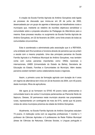37




        A criação da Escola Família Agrícola de Antônio Gonçalves está ligada
ao processo de discussão que iniciou-se em 26 de junho de 2002,
desencadeado por um grupo de agentes e lideranças de trabalhadores rurais e
municipais que, mediante ao relatório de reuniões objetivava sensibilizar a
comunidade sobre a proposta educativa da Pedagogia da Alternância para a
mesma. Esse processo resultou no surgimento da Escola Família Agrícola de
Antônio Gonçalves, em 22 de fevereiro de 2004, como forte anseio de todas as
comunidades circunvizinhas.


        Esta é coordenada e administrada pela associação que é a REFAISA,
uma entidade sem fins lucrativos e funciona através de parceiros que se juntam
a escola com o mesmo propósito. Uma das principais parceiras da Escola
Família Agrícola é a Prefeitura Municipal de Antônio Gonçalves, mas também
conta    com   outras   parcerias   importantes   como:   ONGs   nacionais   e
internacionais, UNEB (Universidade do Estado da Bahia), Secretaria de
Educação do Estado, Famílias e Comunidades do Município. Além destes
parceiros existem também outros colaboradores locais e regionais.


        Assim, o primeiro curso de formação agrícola com duração de 4 anos
em regime de alternância tem início em 22 de fevereiro de 2004, com 45 jovens
deste município, filhos de agricultores.


        Até agora já se formaram na EFAG 49 jovens todos pertencentes à
comunidade local e de outros 5 municípios pertencentes ao Piemonte Norte do
Itapicuru. Desses, 30 permanece neste município atuando nas propriedades
rurais, representando um contingente de mais de 61%, sendo que há jovens
vindos de vários municípios próximos da cidade de Antônio Gonçalves.


        Atualmente, na Escola Família Agrícola de Antônio Gonçalves estudam
73 jovens. A instituição conta com os seguintes profissionais: 1 monitor e 1
professor de Ciências Agrícolas e 6 professores da Rede Pública Municipal
(áreas de Ciências da Natureza, Ciências Sociais, e Línguas português e
 
