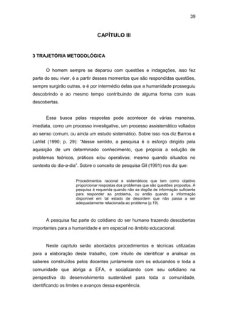 39



                                CAPÍTULO III


3 TRAJETÓRIA METODOLÓGICA


      O homem sempre se deparou com questões e indagações, isso fez
parte do seu viver, é a partir desses momentos que são respondidas questões,
sempre surgirão outras, e é por intermédio delas que a humanidade prosseguiu
descobrindo e ao mesmo tempo contribuindo de alguma forma com suas
descobertas.


      Essa busca pelas respostas pode acontecer de várias maneiras,
imediata, como um processo investigativo, um processo assistemático voltados
ao senso comum, ou ainda um estudo sistemático. Sobre isso nos diz Barros e
Lahfel (1990; p. 29): “Nesse sentido, a pesquisa é o esforço dirigido pela
aquisição de um determinado conhecimento, que propicia a solução de
problemas teóricos, práticos e/ou operativos; mesmo quando situados no
contexto do dia-a-dia”. Sobre o conceito de pesquisa Gil (1991) nos diz que:


                     Procedimentos racional e sistemáticos que tem como objetivo
                     proporcionar respostas dos problemas que são questões propostos. A
                     pesquisa é requerida quando não se dispõe de informação suficiente
                     para responder ao problema, ou então quando a informação
                     disponível em tal estado de desordem que não passa a ser
                     adequadamente relacionada ao problema (p.19).



      A pesquisa faz parte do cotidiano do ser humano trazendo descobertas
importantes para a humanidade e em especial no âmbito educacional.


      Neste capítulo serão abordados procedimentos e técnicas utilizadas
para a elaboração deste trabalho, com intuito de identificar e analisar os
saberes construídos pelos docentes juntamente com os educandos e toda a
comunidade que abriga a EFA, e socializando com seu cotidiano na
perspectiva do desenvolvimento sustentável para toda a comunidade,
identificando os limites e avanços dessa experiência.
 