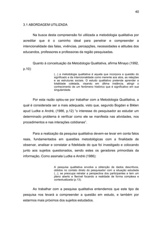 40


3.1 ABORDAGEM UTILIZADA


         Na busca desta compreensão foi utilizada a metodologia qualitativa por
acreditar    que   é   o   caminho     ideal   para    penetrar     e   compreender       a
intencionalidade das falas, vivências, percepções, necessidades e atitudes dos
educandos, professores e professoras da região pesquisadas.


         Quanto à conceituação da Metodologia Qualitativa, afirma Minayo (1992,
p.10):
                       (...) a metodologia qualitativa é aquela que incorpora a questão do
                       significado e da intencionalidade como inerente aos atos, as relações
                       e as estruturas sociais. O estudo qualitativo pretende aprender a
                       totalidade coletada, visando em última instância, atingir o
                       conhecimento de um fenômeno histórico que é significativo em sua
                       singularidade.


         Por esta razão optou-se por trabalhar com a Metodologia Qualitativa, a
qual é considerada ser a mais adequada, visto que, segundo Bogdan e Biklen
apud Ludke e André, (1986, p.12) “o interesse do pesquisador ao estudar um
determinado problema é verificar como ele se manifesta nas atividades, nos
procedimentos e nas interações cotidianas”.


         Para a realização da pesquisa qualitativa devem-se levar em conta fatos
reais, fundamentados em questões metodológicas com a finalidade de
observar, analisar e constatar a fidelidade do que foi investigado e colocando
junto aos sujeitos questionados, sendo estes os geradores primordiais da
informação. Como assinala Ludke e André (1986):


                       A pesquisa qualitativa envolve a obtenção de dados descritivos,
                       obtidos no contato direto do pesquisador com a situação estudada
                       (...), se preocupa retratar a perspectiva dos participantes e tem um
                       plano aberto e flexível focando a realidade de forma complexa e
                       contextualizada (p.13).


         Ao trabalhar com a pesquisa qualitativa entendemos que este tipo de
pesquisa nos levará a compreender a questão em estudo, e também por
estarmos mais próximos dos sujeitos estudados.
 