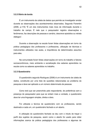 42


3.2.2 Diário de bordo


      É um instrumento de coleta de dados que permite ao investigador anotar
durante as observações dos acontecimentos observados. Segundo Fiorentini
(2006, p.119) “É um dos instrumentos mais ricos de informação durante o
trabalho de campo. É nele que o pesquisador registra observações e
fenômenos, faz descrições de pessoas e cenário, descreve episódios ou retrata
diálogos”.


      Durante a observação na escola foram feitas observações em torno da
prática pedagógica dos professores e professoras, utilização de técnicas e
instrumentos utilizados nas aulas, a importância de determinados assuntos
para eles.


      Na comunidade foram feitas observações em torno do trabalho e fatores
socioeconômicos, meio ambiente e socialização dos saberes aprendidos na
escola como os saberes aprendidos no trabalho.

3.2.3 Questionário


      O questionário segundo Rodrigues (2006) é um instrumento de coleta de
dados, constituído por uma lista de questões relacionadas ao problema da
pesquisa e deve ser aplicado a um número determinado de pessoas.


      Como terá que ser preenchido pelo respondente, de preferência sem a
presença do pesquisador para que se sintam mais a vontade, o questionário
deve ter uma linguagem simples, direta e clara.


      Foi utilizada a técnica de questionário com os professores, sendo
destinado a cada um, um questionário fechado e um aberto.


      A utilização do questionário fechado se deu com o intuito de traçar o
perfil dos sujeitos da pesquisa, assim como o aberto foi usado para obter
informações acerca da prática pedagógica dos professores e algumas de
 