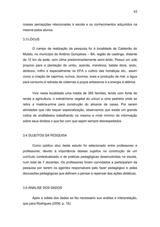 43


nossas percepções relacionadas à escola e os conhecimentos adquiridos na
mesma pelos alunos.

3.3 LÓCUS

      O campo de realização da pesquisa foi à localidade de Caldeirão do
Mulato, no município de Antônio Gonçalves – BA, região de caatinga, distante
de 12 km da sede, com clima predominantemente semi-árido. Possui um solo
propicio para a plantação de umbu, acerola, mandioca, batata doce, andu,
abóbora, milho e especialmente na EFA o cultivo das hortaliças etc., assim
como a criação de caprinos, suínos, bovinos, aves e produção de mel, a água
para consumo é retirada de cisternas e poços artesianos e a energia é elétrica.


      Vive nesta localidade uma média de 385 famílias, tendo com fonte de
renda a agricultura, o extrativismo vegetal do uricuri e uma pedreira onde se
retira a matéria-prima para construção do alicerce de casas. Por serem
atividades que não requer especialização, observamos que existe um grande
índice de analfabetos trabalhando na mesma e nível mínimo de informação
sobre seus direitos o que faz com que sejam sempre desrespeitados.



3.4 SUJEITOS DA PESQUISA


      Como público alvo deste estudo foi selecionado entre professores e
professoras, devido à importância desses sujeitos na construção de um
currículo contextualizado e de práticas pedagógicas desenvolvidas na escola,
num total de 7 docentes. Os professores foram convidados a participarem da
pesquisa por serem os agentes responsáveis pelo fazer pedagógico e pelas
discussões pedagógicas que definem o pensar e repensar das ações didáticas.



3.5 ANÁLISE DOS DADOS


      Após a coleta dos dados se fez necessário sua análise e interpretação,
que para Rodrigues (2006, p. 18):
 