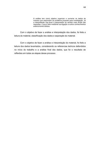 44




                     A análise tem como objetivo organizar e sumariar os dados de
                     maneira que respondam ao problema proposto para investigação. Já
                     a interpretação visa levar a pesquisador ao sentido mais amplo das
                     respostas, o que é feito mediante sua ligação a outros conhecimentos
                     anteriormente obtidos.


      Com o objetivo de fazer a análise e interpretação dos dados, foi feita a
leitura do material, classificação dos dados e separação do material.


      Com o objetivo de fazer a análise e interpretação do material, foi feito a
leitura dos dados levantados, considerando os referencias teóricos defendidos
no início do trabalho e a análise final dos dados, que foi o resultado de
reflexões em todas as etapas desse processo.
 