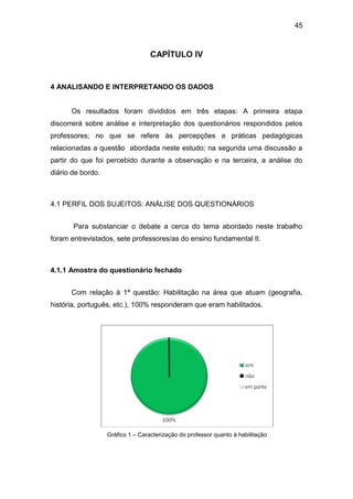 45



                                   CAPÍTULO IV


4 ANALISANDO E INTERPRETANDO OS DADOS


      Os resultados foram divididos em três etapas: A primeira etapa
discorrerá sobre análise e interpretação dos questionários respondidos pelos
professores; no que se refere às percepções e práticas pedagógicas
relacionadas a questão abordada neste estudo; na segunda uma discussão a
partir do que foi percebido durante a observação e na terceira, a análise do
diário de bordo.



4.1 PERFIL DOS SUJEITOS: ANÁLISE DOS QUESTIONÁRIOS


       Para substanciar o debate a cerca do tema abordado neste trabalho
foram entrevistados, sete professores/as do ensino fundamental II.



4.1.1 Amostra do questionário fechado


      Com relação à 1ª questão: Habilitação na área que atuam (geografia,
história, português, etc.), 100% responderam que eram habilitados.




                   Gráfico 1 – Caracterização do professor quanto à habilitação
 